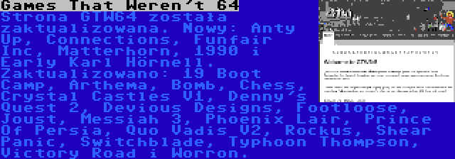 Games That Weren't 64 | Strona GTW64 została zaktualizowana. Nowy: Anty Up, Connections, Funfair Inc, Matterhorn, 1990 i Early Karl Hörnell. Zaktualizowano: 19 Boot Camp, Arthema, Bomb, Chess, Crystal Castles V1, Denny's Quest 2, Devious Designs, Footloose, Joust, Messiah 3, Phoenix Lair, Prince Of Persia, Quo Vadis V2, Rockus, Shear Panic, Switchblade, Typhoon Thompson, Victory Road i Worron.