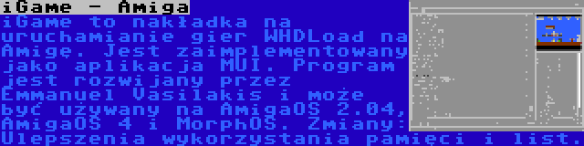 iGame - Amiga | iGame to nakładka na uruchamianie gier WHDLoad na Amigę. Jest zaimplementowany jako aplikacja MUI. Program jest rozwijany przez Emmanuel Vasilakis i może być używany na AmigaOS 2.04, AmigaOS 4 i MorphOS. Zmiany: Ulepszenia wykorzystania pamięci i list.