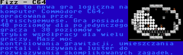 Fizz - C64 | Fizz to nowa gra logiczna na komputer Commodore C64, opracowana przez fleischgemuese. Gra posiada 40 poziomów dla pojedynczego gracza i 30 poziomów w trybie współpracy dla wielu graczy. Masz moc kontrolowania grawitacji, umieszczania portali i używania luster do rozwiązywania skomplikowanych zagadek.