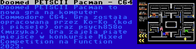 Doomed PETSCII Pacman - C64 | Doomed PETSCII Pacman to nowa gra na komputer Commodore C64. Gra została opracowana przez Ko-Ko (kod i piksele) oraz psych858o (muzyka). Gra zajęła piąte miejsce w konkursie Mixed Competition na Function 2023.