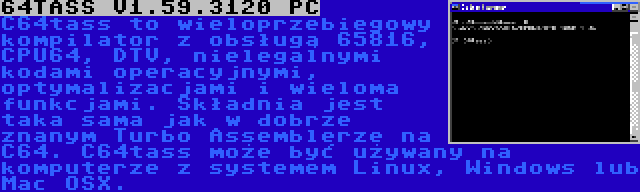 64TASS V1.59.3120 PC | C64tass to wieloprzebiegowy kompilator z obsługą 65816, CPU64, DTV, nielegalnymi kodami operacyjnymi, optymalizacjami i wieloma funkcjami. Składnia jest taka sama jak w dobrze znanym Turbo Assemblerze na C64. C64tass może być używany na komputerze z systemem Linux, Windows lub Mac OSX.