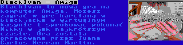 BlackIvan - Amiga | BlackIvan to nowa gra na komputer Amiga. Możesz zagrać w grę karcianą w blackjacka w wirtualnym kasynie i spróbować pokonać Nikky w jak najkrótszym czasie. Gra została opracowana przez Juana Carlos Herran Martin.