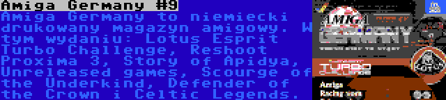 Amiga Germany #9 | Amiga Germany to niemiecki drukowany magazyn amigowy. W tym wydaniu: Lotus Esprit Turbo Challenge, Reshoot Proxima 3, Story of Apidya, Unreleased games, Scourge of the Underkind, Defender of the Crown i Celtic Legends.