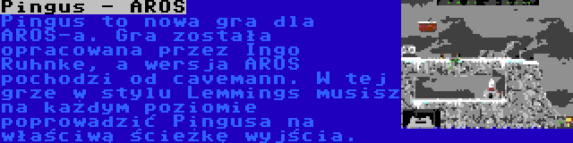 Pingus - AROS | Pingus to nowa gra dla AROS-a. Gra została opracowana przez Ingo Ruhnke, a wersja AROS pochodzi od cavemann. W tej grze w stylu Lemmings musisz na każdym poziomie poprowadzić Pingusa na właściwą ścieżkę wyjścia.