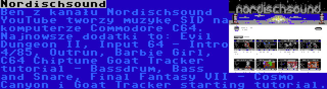 Nordischsound | Ben z kanału Nordischsound YouTube tworzy muzykę SID na komputerze Commodore C64. Najnowsze dodatki to: Evil Dungeon II, Input 64 - Intro 4/85, Outrun, Barbie Girl, C64 Chiptune Goat Tracker tutorial - Bassdrum, Bass and Snare, Final Fantasy VII - Cosmo Canyon i Goat Tracker starting tutorial.