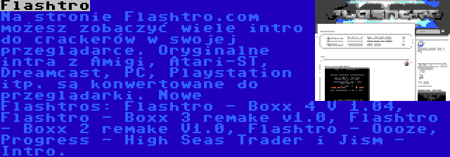 Flashtro | Na stronie Flashtro.com możesz zobaczyć wiele intro do crackerów w swojej przeglądarce. Oryginalne intra z Amigi, Atari-ST, Dreamcast, PC, Playstation itp. są konwertowane do przeglądarki. Nowe Flashtros: Flashtro - Boxx 4 V 1.04, Flashtro - Boxx 3 remake v1.0, Flashtro - Boxx 2 remake V1.0, Flashtro - Oooze, Progress - High Seas Trader i Jism - Intro.
