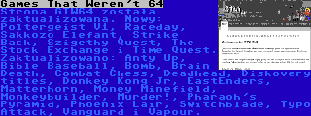 Games That Weren't 64 | Strona GTW64 została zaktualizowana. Nowy: Poltergeist V1, Raceday, Sakkozo Elefant, Strike Back, Szigethy Quest, The Stock Exchange i Time Quest. Zaktualizowano: Anty Up, Bible Baseball, Bomb, Brain Death, Combat Chess, Deadhead, Diskovery titles, Donkey Kong Jr, EastEnders, Matterhorn, Money Minefield, Monkeybuilder, Murder!, Pharaoh's Pyramid, Phoenix Lair, Switchblade, Typo Attack, Vanguard i Vapour.