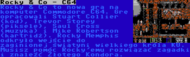 Rocky & Co - C64 | Rocky & Co to nowa gra na komputer Commodore C64. Grę opracowali Stuart Collier (kod), Trevor Storey (piksele), Saul Cross (muzyka) i Mike Robertson (kartridż). Rocky Memphis odkryło wejście do zaginionej świątyni wielkiego króla KU. Musisz pomóc Rocky'emu rozwiązać zagadki i znaleźć Złotego Kondora.