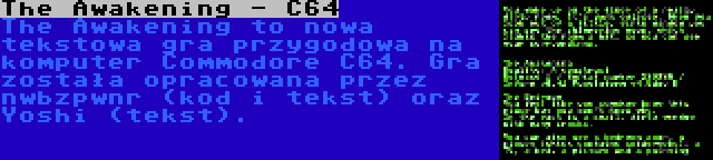 The Awakening - C64 | The Awakening to nowa tekstowa gra przygodowa na komputer Commodore C64. Gra została opracowana przez nwbzpwnr (kod i tekst) oraz Yoshi (tekst).