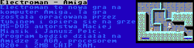 Electroman - Amiga | Electroman to nowa gra na komputer Amiga. Ta gra została opracowana przez tukinem i opiera się na grze MS-DOS autorstwa Maciej Miąsik i Janusz Pelc. Program będzie działał na Amidze z AGA, procesorem 020+ i 2MB CHIP RAM.