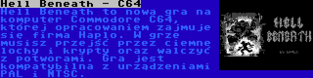 Hell Beneath - C64 | Hell Beneath to nowa gra na komputer Commodore C64, której opracowaniem zajmuje się firma Haplo. W grze musisz przejść przez ciemne lochy i krypty oraz walczyć z potworami. Gra jest kompatybilna z urządzeniami PAL i NTSC.