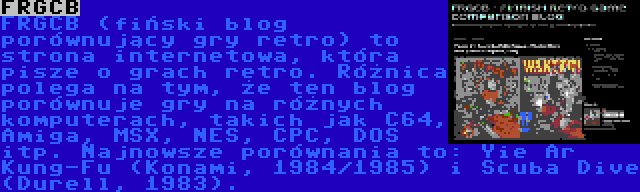 FRGCB | FRGCB (fiński blog porównujący gry retro) to strona internetowa, która pisze o grach retro. Różnica polega na tym, że ten blog porównuje gry na różnych komputerach, takich jak C64, Amiga, MSX, NES, CPC, DOS itp. Najnowsze porównania to: Yie Ar Kung-Fu (Konami, 1984/1985) i Scuba Dive (Durell, 1983).