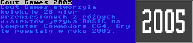 Cout Games 2005 | Cout Games stworzyła kolekcję 28 gier przeniesionych z różnych dialektów języka BASIC na komputer Commodore C64. Gry te powstały w roku 2005.