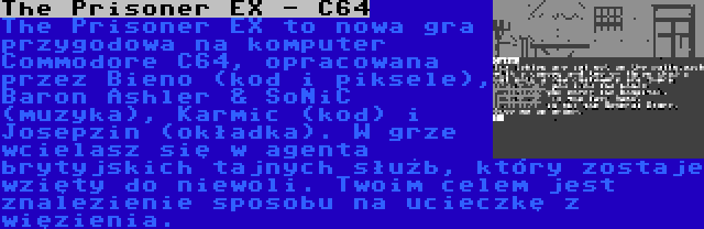 The Prisoner EX - C64 | The Prisoner EX to nowa gra przygodowa na komputer Commodore C64, opracowana przez Bieno (kod i piksele), Baron Ashler & SoNiC (muzyka), Karmic (kod) i Josepzin (okładka). W grze wcielasz się w agenta brytyjskich tajnych służb, który zostaje wzięty do niewoli. Twoim celem jest znalezienie sposobu na ucieczkę z więzienia.