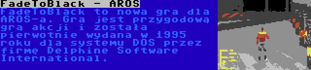 FadeToBlack - AROS | FadeToBlack to nowa gra dla AROS-a. Gra jest przygodową grą akcji i została pierwotnie wydana w 1995 roku dla systemu DOS przez firmę Delphine Software International.