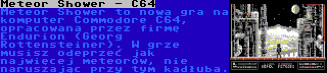 Meteor Shower - C64 | Meteor Shower to nowa gra na komputer Commodore C64, opracowana przez firmę Endurion (Georg Rottensteiner). W grze musisz odeprzeć jak najwięcej meteorów, nie naruszając przy tym kadłuba.