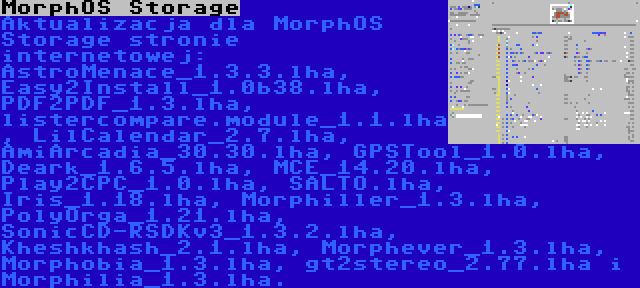 MorphOS Storage | Aktualizacja dla MorphOS Storage stronie internetowej: AstroMenace_1.3.3.lha, Easy2Install_1.0b38.lha, PDF2PDF_1.3.lha, listercompare.module_1.1.lha, LilCalendar_2.7.lha, AmiArcadia_30.30.lha, GPSTool_1.0.lha, Deark_1.6.5.lha, MCE_14.20.lha, Play2CPC_1.0.lha, SALTO.lha, Iris_1.18.lha, Morphiller_1.3.lha, PolyOrga_1.21.lha, SonicCD-RSDKv3_1.3.2.lha, Kheshkhash_2.1.lha, Morphever_1.3.lha, Morphobia_1.3.lha, gt2stereo_2.77.lha i Morphilia_1.3.lha.