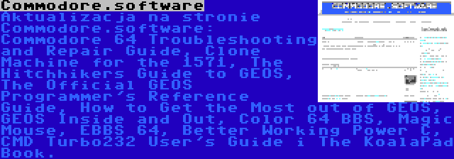 Commodore.software | Aktualizacja na stronie Commodore.software: Commodore 64 Troubleshooting and Repair Guide, Clone Machine for the 1571, The Hitchhikers Guide to GEOS, The Official GEOS Programmer's Reference Guide, How to Get the Most out of GEOS, GEOS Inside and Out, Color 64 BBS, Magic Mouse, EBBS 64, Better Working Power C, CMD Turbo232 User's Guide i The KoalaPad Book.