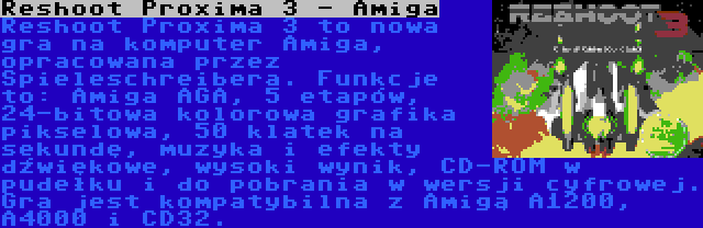 Reshoot Proxima 3 - Amiga | Reshoot Proxima 3 to nowa gra na komputer Amiga, opracowana przez Spieleschreibera. Funkcje to: Amiga AGA, 5 etapów, 24-bitowa kolorowa grafika pikselowa, 50 klatek na sekundę, muzyka i efekty dźwiękowe, wysoki wynik, CD-ROM w pudełku i do pobrania w wersji cyfrowej. Gra jest kompatybilna z Amigą A1200, A4000 i CD32.