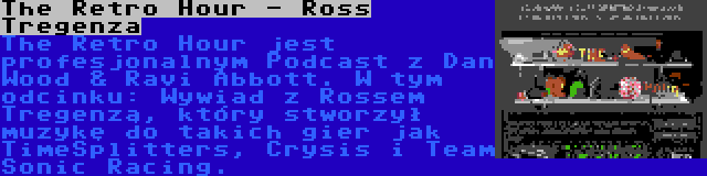 The Retro Hour - Ross Tregenza | The Retro Hour jest profesjonalnym Podcast z Dan Wood & Ravi Abbott. W tym odcinku: Wywiad z Rossem Tregenzą, który stworzył muzykę do takich gier jak TimeSplitters, Crysis i Team Sonic Racing.