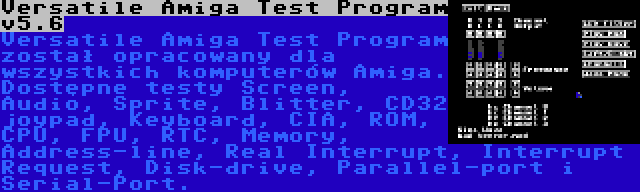 Versatile Amiga Test Program v5.6 | Versatile Amiga Test Program został opracowany dla wszystkich komputerów Amiga. Dostępne testy Screen, Audio, Sprite, Blitter, CD32 joypad, Keyboard, CIA, ROM, CPU, FPU, RTC, Memory, Address-line, Real Interrupt, Interrupt Request, Disk-drive, Parallel-port i Serial-Port.