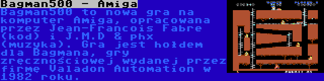 Bagman500 - Amiga | Bagman500 to nowa gra na komputer Amiga, opracowana przez Jean-Francois Fabre (kod) i J.M.D & phx (muzyka). Gra jest hołdem dla Bagmana, gry zręcznościowej wydanej przez firmę Valadon Automation w 1982 roku.