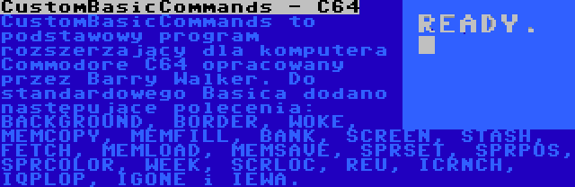 CustomBasicCommands - C64 | CustomBasicCommands to podstawowy program rozszerzający dla komputera Commodore C64 opracowany przez Barry Walker. Do standardowego Basica dodano następujące polecenia: BACKGROUND, BORDER, WOKE, MEMCOPY, MEMFILL, BANK, SCREEN, STASH, FETCH, MEMLOAD, MEMSAVE, SPRSET, SPRPOS, SPRCOLOR, WEEK, SCRLOC, REU, ICRNCH, IQPLOP, IGONE i IEWA.