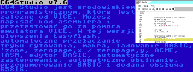 C64Studio v7.6 | C64 Studio jest środowiskiem programistycznym, które jest zależne od VICE. Możesz napisać kod asemblera i przetestować go za pomocą emulatora VICE. W tej wersji ulepszenia Easyflash, automatyczne przełączanie trybu cytowania, makra, ładowanie BASIC, !zone, zeropage,x / zeropage,y, ACME, TASM, edytor BASIC, automatyczne zastępowanie, automatyczne obcinanie, przenumerowanie BASIC i dodana obsługa 65816.