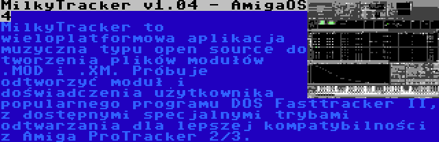 MilkyTracker v1.04 - AmigaOS 4 | MilkyTracker to wieloplatformowa aplikacja muzyczna typu open source do tworzenia plików modułów .MOD i .XM. Próbuje odtworzyć moduł i doświadczenia użytkownika popularnego programu DOS Fasttracker II, z dostępnymi specjalnymi trybami odtwarzania dla lepszej kompatybilności z Amiga ProTracker 2/3.