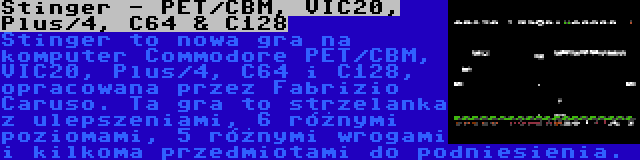 Stinger - PET/CBM, VIC20, Plus/4, C64 & C128 | Stinger to nowa gra na komputer Commodore PET/CBM, VIC20, Plus/4, C64 i C128, opracowana przez Fabrizio Caruso. Ta gra to strzelanka z ulepszeniami, 6 różnymi poziomami, 5 różnymi wrogami i kilkoma przedmiotami do podniesienia.