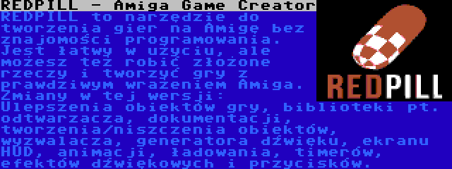 REDPILL - Amiga Game Creator | REDPILL to narzędzie do tworzenia gier na Amigę bez znajomości programowania. Jest łatwy w użyciu, ale możesz też robić złożone rzeczy i tworzyć gry z prawdziwym wrażeniem Amiga. Zmiany w tej wersji: Ulepszenia obiektów gry, biblioteki pt. odtwarzacza, dokumentacji, tworzenia/niszczenia obiektów, wyzwalacza, generatora dźwięku, ekranu HUD, animacji, ładowania, timerów, efektów dźwiękowych i przycisków.