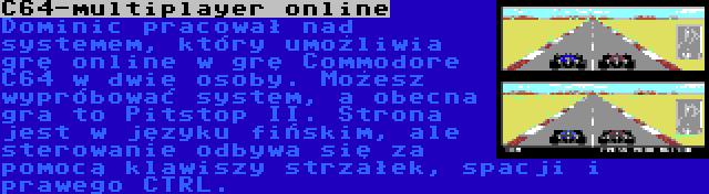 C64-multiplayer online | Dominic pracował nad systemem, który umożliwia grę online w grę Commodore C64 w dwie osoby. Możesz wypróbować system, a obecna gra to Pitstop II. Strona jest w języku fińskim, ale sterowanie odbywa się za pomocą klawiszy strzałek, spacji i prawego CTRL.