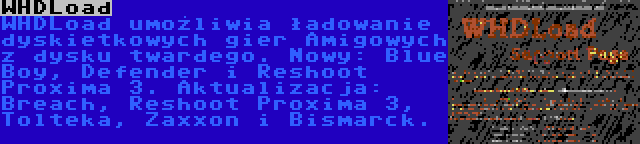 WHDLoad | WHDLoad umożliwia ładowanie dyskietkowych gier Amigowych z dysku twardego. Nowy: Blue Boy, Defender i Reshoot Proxima 3. Aktualizacja: Breach, Reshoot Proxima 3, Tolteka, Zaxxon i Bismarck.