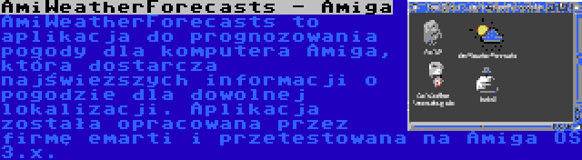 AmiWeatherForecasts - Amiga | AmiWeatherForecasts to aplikacja do prognozowania pogody dla komputera Amiga, która dostarcza najświeższych informacji o pogodzie dla dowolnej lokalizacji. Aplikacja została opracowana przez firmę emarti i przetestowana na Amiga OS 3.x.