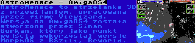 Astromenace - AmigaOS4 | AstroMenace to strzelanka 3D z przewijaniem, opracowana przez firmę Viewizard. Wersja na AmigaOS4 została stworzona przez Sinan Gurkan, który jako punkt wyjścia wykorzystał wersję MorphOS z BSzili, Beworld.