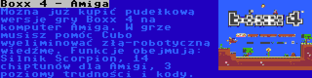 Boxx 4 - Amiga | Można już kupić pudełkową wersję gry Boxx 4 na komputer Amiga. W grze musisz pomóc Cubo wyeliminować złą-robotyczną wiedźmę. Funkcje obejmują: Silnik Scorpion, 14 chiptunów dla Amigi, 3 poziomy trudności i kody.