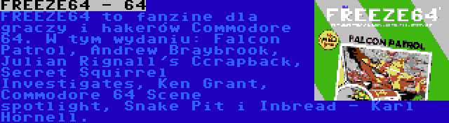 FREEZE64 - 64 | FREEZE64 to fanzine dla graczy i hakerów Commodore 64. W tym wydaniu: Falcon Patrol, Andrew Braybrook, Julian Rignall's Ccrapback, Secret Squirrel Investigates, Ken Grant, Commodore 64 Scene spotlight, Snake Pit i Inbread - Karl Hörnell.