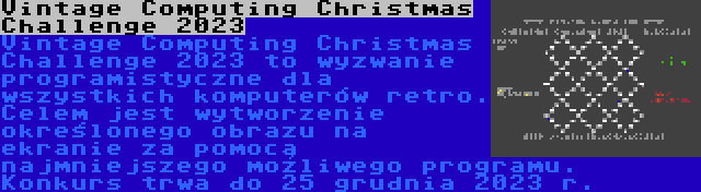 Vintage Computing Christmas Challenge 2023 | Vintage Computing Christmas Challenge 2023 to wyzwanie programistyczne dla wszystkich komputerów retro. Celem jest wytworzenie określonego obrazu na ekranie za pomocą najmniejszego możliwego programu. Konkurs trwa do 25 grudnia 2023 r.