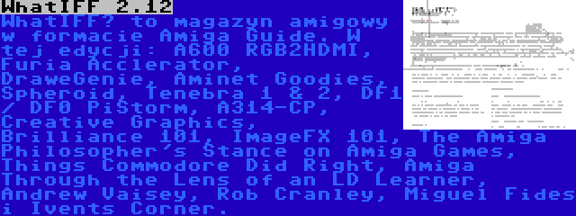 WhatIFF 2.12 | WhatIFF? to magazyn amigowy w formacie Amiga Guide. W tej edycji: A600 RGB2HDMI, Furia Acclerator, DraweGenie, Aminet Goodies, Spheroid, Tenebra 1 & 2, DF1 / DF0 PiStorm, A314-CP, Creative Graphics, Brilliance 101, ImageFX 101, The Amiga Philosopher's Stance on Amiga Games, Things Commodore Did Right, Amiga Through the Lens of an LD Learner, Andrew Vaisey, Rob Cranley, Miguel Fides i Ivents Corner.