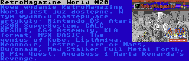 RetroMagazine World #20 | Nowe wydanie RetroMagazine World jest już dostępne. W tym wydaniu następujące artykuły: Nintendo DS, Atari 5200 SuperSystem, CALC RESULT, C64 Assembly, KLA format, MSX BASIC, The genius of Kobe, ListAmiga, Neonnoir, Lester, Life of Mars, Bufonada, Mad Stalker Full Metal Forth, A Pig Quest, Aquabyss i Maria Renarda's Revenge.
