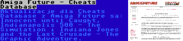 Amiga Future - Cheats Database | Aktualizacje dla Cheats Database z Amiga Future są: Innocent until Caught, Indianapolis 500 - The Simulation i Indiana Jones and the Last Crusade - The Graphic Adventure.