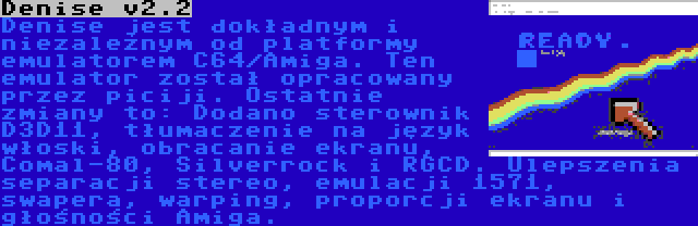 Denise v2.2 | Denise jest dokładnym i niezależnym od platformy emulatorem C64/Amiga. Ten emulator został opracowany przez piciji. Ostatnie zmiany to: Dodano sterownik D3D11, tłumaczenie na język włoski, obracanie ekranu, Comal-80, Silverrock i RGCD. Ulepszenia separacji stereo, emulacji 1571, swapera, warping, proporcji ekranu i głośności Amiga.