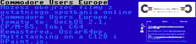 Commodore Users Europe | Możesz obejrzeć filmy z ostatniego spotkania online Commodore Users Europe. Tematy to: GeckOS 2.1, CP/M-65, Toki C64 Remastered, Oscar64pp, Multitasking on a C128 i DPaint.js.