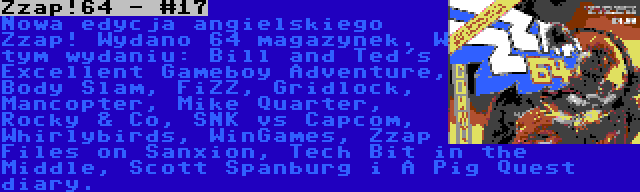 Zzap!64 - #17 | Nowa edycja angielskiego Zzap! Wydano 64 magazynek. W tym wydaniu: Bill and Ted's Excellent Gameboy Adventure, Body Slam, FiZZ, Gridlock, Mancopter, Mike Quarter, Rocky & Co, SNK vs Capcom, Whirlybirds, WinGames, Zzap Files on Sanxion, Tech Bit in the Middle, Scott Spanburg i A Pig Quest diary.