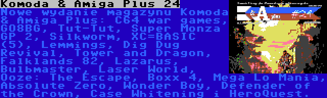 Komoda & Amiga Plus 24 | Nowe wydanie magazynu Komoda & Amiga Plus: C64 war games, GO8BG, Tut-Tut, Super Monza GP 2, Silkworm, XC=BASIC (5), Lemmings, Dig Dug Revival, Tower and Dragon, Falklands 82, Lazarus, Bulbmaster, Laser World, Ooze: The Escape, Boxx 4, Mega Lo Mania, Absolute Zero, Wonder Boy, Defender of the Crown, Case Whitening i HeroQuest.