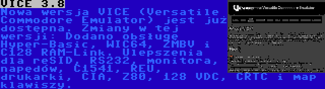VICE 3.8 | Nowa wersja VICE (Versatile Commodore Emulator) jest już dostępna. Zmiany w tej wersji: Dodano obsługę Hyper-Basic, WIC64, ZMBV i C128 RAM-Link. Ulepszenia dla reSID, RS232, monitora, napędów, C1541, REU, drukarki, CIA, Z80, 128 VDC, CRTC i map klawiszy.