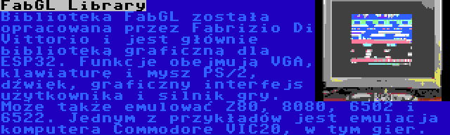 FabGL Library | Biblioteka FabGL została opracowana przez Fabrizio Di Vittorio i jest głównie biblioteką graficzną dla ESP32. Funkcje obejmują VGA, klawiaturę i mysz PS/2, dźwięk, graficzny interfejs użytkownika i silnik gry. Może także emulować Z80, 8080, 6502 i 6522. Jednym z przykładów jest emulacja komputera Commodore VIC20, w tym gier.
