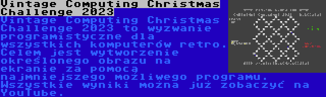 Vintage Computing Christmas Challenge 2023 | Vintage Computing Christmas Challenge 2023 to wyzwanie programistyczne dla wszystkich komputerów retro. Celem jest wytworzenie określonego obrazu na ekranie za pomocą najmniejszego możliwego programu. Wszystkie wyniki można już zobaczyć na YouTube.