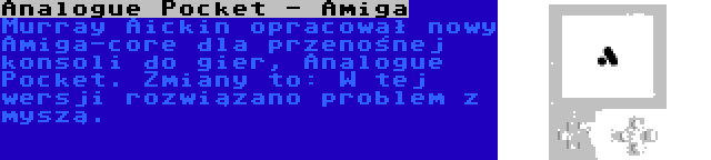 Analogue Pocket - Amiga | Murray Aickin opracował nowy Amiga-core dla przenośnej konsoli do gier, Analogue Pocket. Zmiany to: W tej wersji rozwiązano problem z myszą.