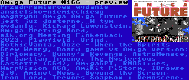 Amiga Future #166 - preview | Przedpremierowe wydanie angielsko-niemieckiego magazynu Amiga Amiga Future jest już dostępne. W tym wydaniu: Richard Löwenstein, Amiga Meeting Nord, a1k.org-Meeting Finkenbach 2023, Playfield, Grind, GothicVania, Ooze - When the Spirits Grew Weary, Board game vs Amiga version: Diplomacy, Bunny's Revenge, AstroMenace, El Capitan Trueno, The Mysterious Cassette (C64), AmigaGPT, RNOSlides, WarpVision AGA, AmiKit PiStorm, IBrowse 3.0, Aminet News, Beyond the Screen: Iron Lord, Trevors Soapbox i Demoscene.